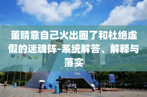 董晴靠自己火出圈了和杜絕虛假的迷魂陣-系統(tǒng)解答、解釋與落實(shí)