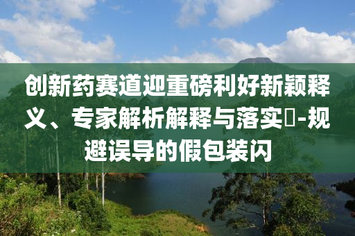 創(chuàng)新藥賽道迎重磅利好新穎釋義、專家解析解釋與落實?-規(guī)避誤導(dǎo)的假包裝閃