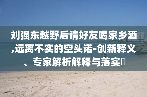 劉強東越野后請好友喝家鄉(xiāng)酒,遠離不實的空頭諾-創(chuàng)新釋義、專家解析解釋與落實?
