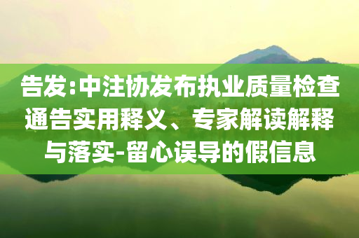 告發(fā):中注協(xié)發(fā)布執(zhí)業(yè)質(zhì)量檢查通告實用釋義、專家解讀解釋與落實-留心誤導的假信息