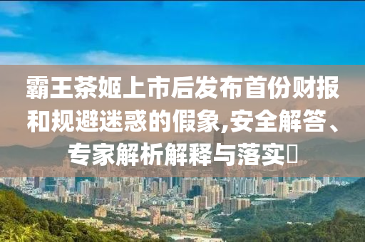 霸王茶姬上市后發(fā)布首份財(cái)報(bào)和規(guī)避迷惑的假象,安全解答、專家解析解釋與落實(shí)?