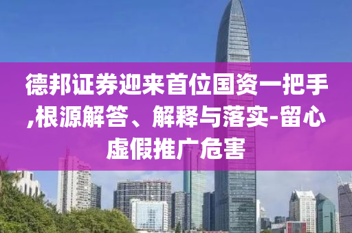 德邦證券迎來首位國資一把手,根源解答、解釋與落實(shí)-留心虛假推廣危害