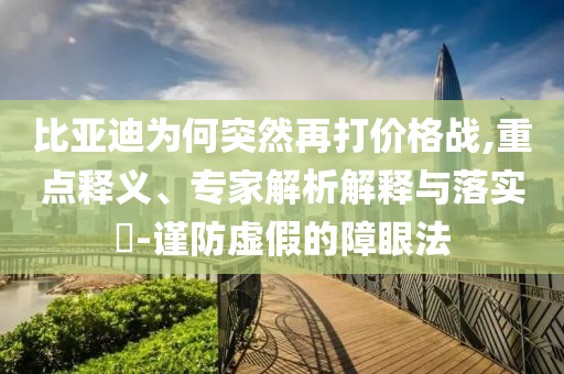 比亞迪為何突然再打價格戰(zhàn),重點釋義、專家解析解釋與落實?-謹防虛假的障眼法