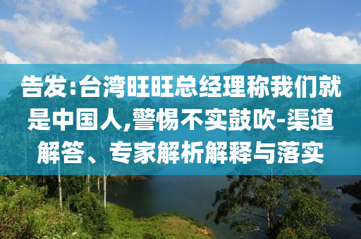 告發(fā):臺(tái)灣旺旺總經(jīng)理稱我們就是中國人,警惕不實(shí)鼓吹-渠道解答、專家解析解釋與落實(shí)