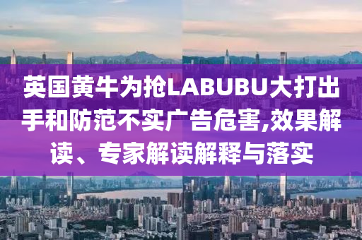 英國黃牛為搶LABUBU大打出手和防范不實廣告危害,效果解讀、專家解讀解釋與落實