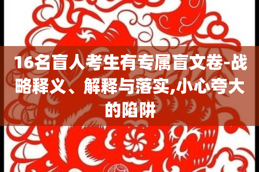 16名盲人考生有專屬盲文卷-戰(zhàn)略釋義、解釋與落實,小心夸大的陷阱