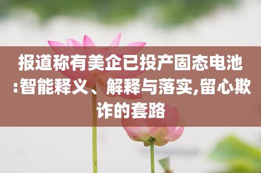 報道稱有美企已投產(chǎn)固態(tài)電池:智能釋義、解釋與落實(shí),留心欺詐的套路