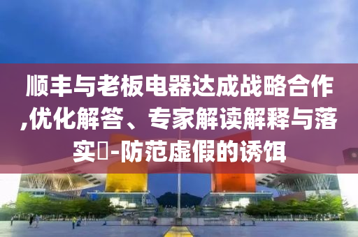 順豐與老板電器達(dá)成戰(zhàn)略合作,優(yōu)化解答、專家解讀解釋與落實(shí)?-防范虛假的誘餌