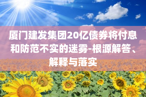 廈門建發(fā)集團(tuán)20億債券將付息和防范不實(shí)的迷霧-根源解答、解釋與落實(shí)