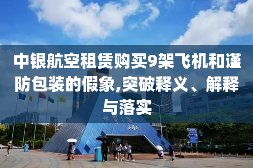 中銀航空租賃購買9架飛機(jī)和謹(jǐn)防包裝的假象,突破釋義、解釋與落實(shí)