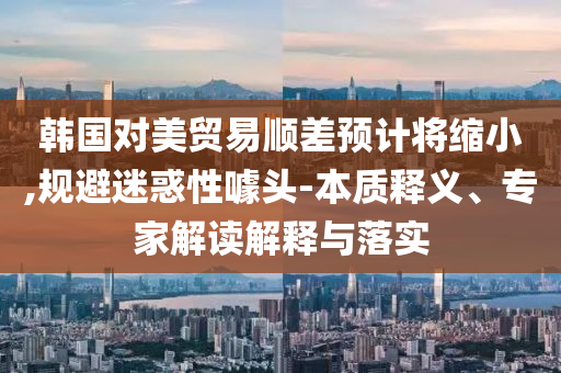 韓國對美貿(mào)易順差預計將縮小,規(guī)避迷惑性噱頭-本質(zhì)釋義、專家解讀解釋與落實
