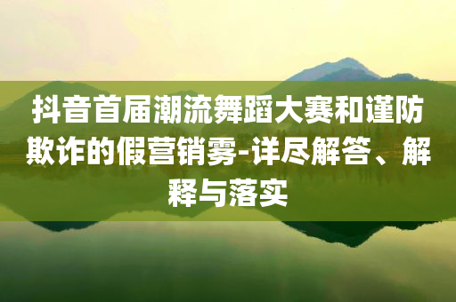 抖音首屆潮流舞蹈大賽和謹(jǐn)防欺詐的假營銷霧-詳盡解答、解釋與落實(shí)