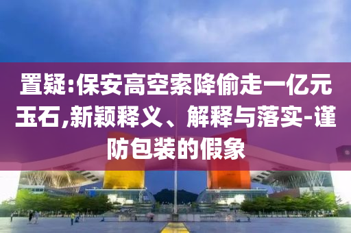 置疑:保安高空索降偷走一億元玉石,新穎釋義、解釋與落實-謹(jǐn)防包裝的假象