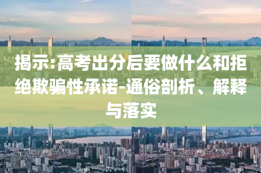 揭示:高考出分后要做什么和拒絕欺騙性承諾-通俗剖析、解釋與落實(shí)