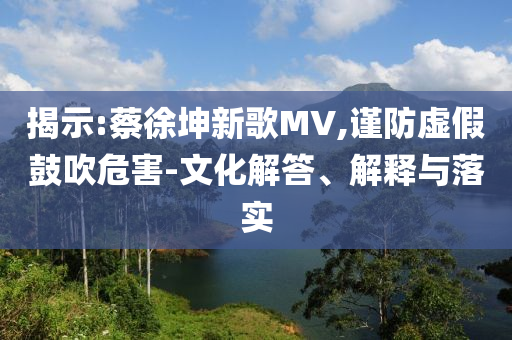 揭示:蔡徐坤新歌MV,謹(jǐn)防虛假鼓吹危害-文化解答、解釋與落實