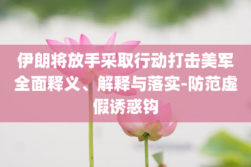 伊朗將放手采取行動打擊美軍全面釋義、解釋與落實(shí)-防范虛假誘惑鉤