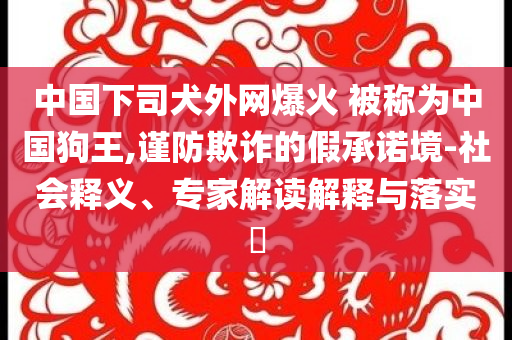 中國(guó)下司犬外網(wǎng)爆火 被稱(chēng)為中國(guó)狗王,謹(jǐn)防欺詐的假承諾境-社會(huì)釋義、專(zhuān)家解讀解釋與落實(shí)?