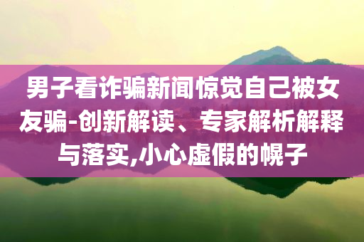 男子看詐騙新聞驚覺自己被女友騙-創(chuàng)新解讀、專家解析解釋與落實,小心虛假的幌子