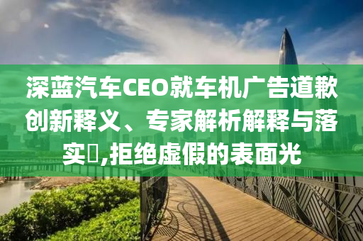 深藍(lán)汽車CEO就車機(jī)廣告道歉創(chuàng)新釋義、專家解析解釋與落實(shí)?,拒絕虛假的表面光