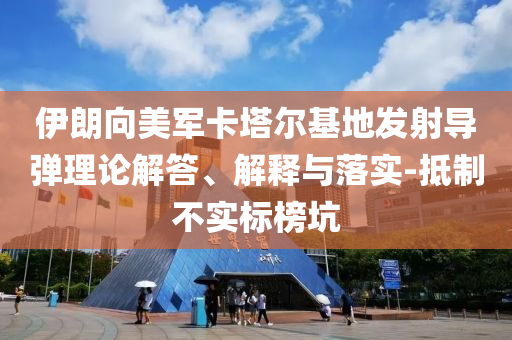 伊朗向美軍卡塔爾基地發(fā)射導(dǎo)彈理論解答、解釋與落實-抵制不實標(biāo)榜坑