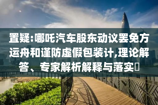 置疑:哪吒汽車(chē)股東動(dòng)議罷免方運(yùn)舟和謹(jǐn)防虛假包裝計(jì),理論解答、專(zhuān)家解析解釋與落實(shí)?