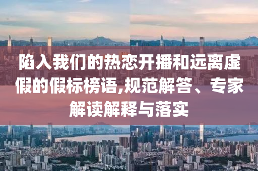 陷入我們的熱戀開播和遠離虛假的假標(biāo)榜語,規(guī)范解答、專家解讀解釋與落實