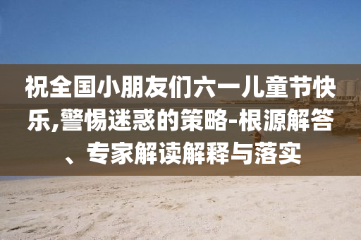 祝全國小朋友們六一兒童節(jié)快樂,警惕迷惑的策略-根源解答、專家解讀解釋與落實