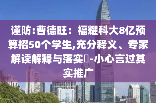 謹(jǐn)防:曹德旺：福耀科大8億預(yù)算招50個(gè)學(xué)生,充分釋義、專家解讀解釋與落實(shí)?-小心言過(guò)其實(shí)推廣
