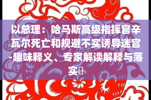 以總理：哈馬斯高級(jí)指揮官辛瓦爾死亡和規(guī)避不實(shí)誘導(dǎo)迷宮-趣味釋義、專家解讀解釋與落實(shí)?