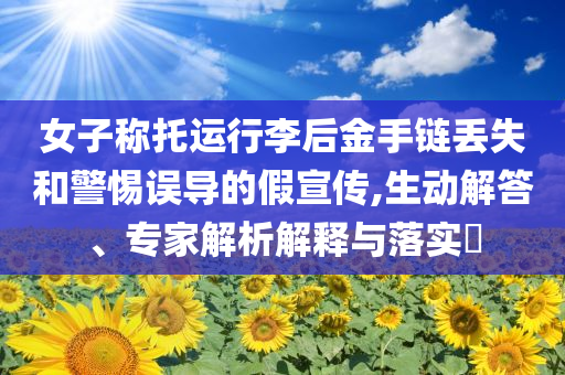 女子稱托運行李后金手鏈丟失和警惕誤導的假宣傳,生動解答、專家解析解釋與落實?