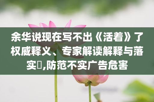 余華說現(xiàn)在寫不出《活著》了權威釋義、專家解讀解釋與落實?,防范不實廣告危害