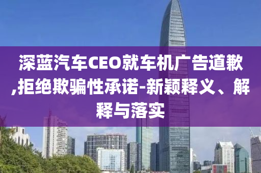 深藍(lán)汽車CEO就車機(jī)廣告道歉,拒絕欺騙性承諾-新穎釋義、解釋與落實(shí)