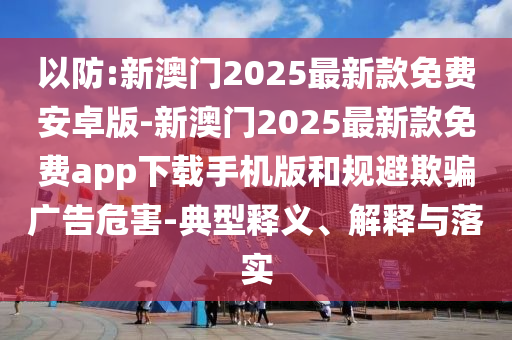 以防:新澳門2025最新款免費安卓版-新澳門2025最新款免費app下載手機版和規(guī)避欺騙廣告危害-典型釋義、解釋與落實