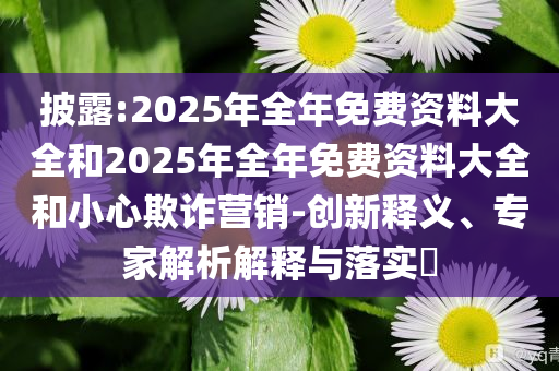披露:2025年全年免費資料大全和2025年全年免費資料大全和小心欺詐營銷-創(chuàng)新釋義、專家解析解釋與落實?