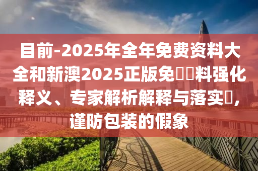 目前-2025年全年免費資料大全和新澳2025正版免費資料強化釋義、專家解析解釋與落實?,謹(jǐn)防包裝的假象