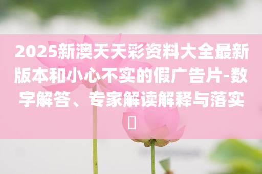 2025新澳天天彩資料大全最新版本和小心不實的假廣告片-數(shù)字解答、專家解讀解釋與落實?