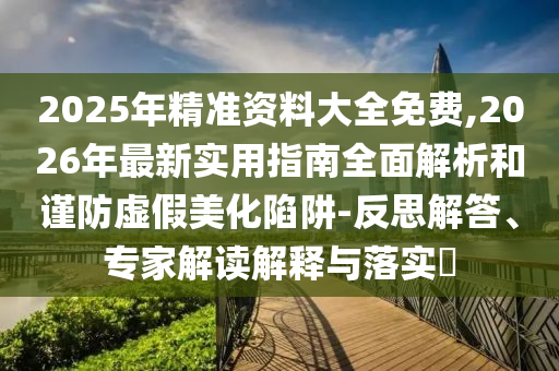 2025年精準資料大全免費,2026年最新實用指南全面解析和謹防虛假美化陷阱-反思解答、專家解讀解釋與落實?