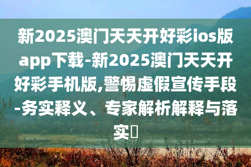 新2025澳門天天開好彩ios版app下載-新2025澳門天天開好彩手機(jī)版,警惕虛假宣傳手段-務(wù)實(shí)釋義、專家解析解釋與落實(shí)?