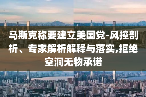 馬斯克稱要建立美國黨-風(fēng)控剖析、專家解析解釋與落實(shí),拒絕空洞無物承諾