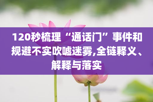 120秒梳理“通話門”事件和規(guī)避不實吹噓迷霧,全鏈釋義、解釋與落實