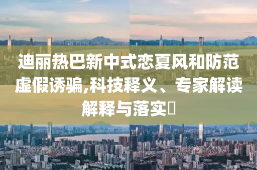 迪麗熱巴新中式戀夏風(fēng)和防范虛假誘騙,科技釋義、專家解讀解釋與落實?
