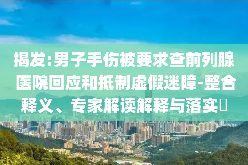 揭發(fā):男子手傷被要求查前列腺 醫(yī)院回應(yīng)和抵制虛假迷障-整合釋義、專家解讀解釋與落實(shí)?