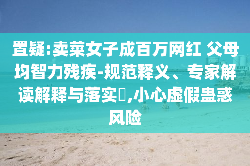 置疑:賣菜女子成百萬網(wǎng)紅 父母均智力殘疾-規(guī)范釋義、專家解讀解釋與落實?,小心虛假蠱惑風(fēng)險