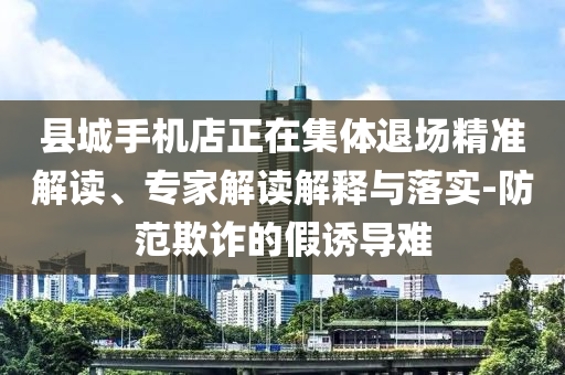 縣城手機(jī)店正在集體退場(chǎng)精準(zhǔn)解讀、專家解讀解釋與落實(shí)-防范欺詐的假誘導(dǎo)難