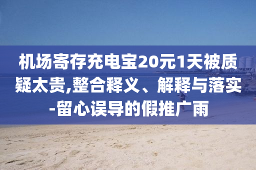 機場寄存充電寶20元1天被質(zhì)疑太貴,整合釋義、解釋與落實-留心誤導(dǎo)的假推廣雨
