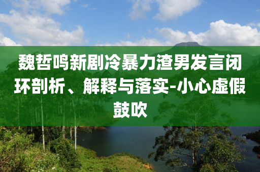 魏哲鳴新劇冷暴力渣男發(fā)言閉環(huán)剖析、解釋與落實(shí)-小心虛假鼓吹