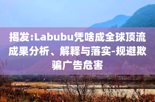 揭發(fā):Labubu憑啥成全球頂流成果分析、解釋與落實-規(guī)避欺騙廣告危害