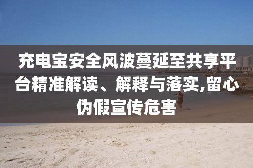 充電寶安全風(fēng)波蔓延至共享平臺精準(zhǔn)解讀、解釋與落實,留心偽假宣傳危害