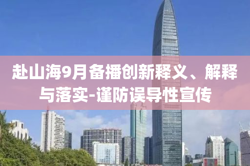 赴山海9月備播創(chuàng)新釋義、解釋與落實-謹(jǐn)防誤導(dǎo)性宣傳