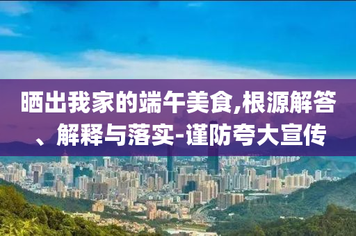 曬出我家的端午美食,根源解答、解釋與落實(shí)-謹(jǐn)防夸大宣傳